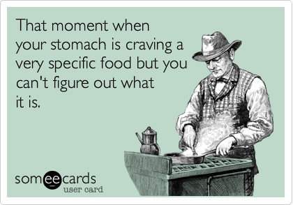 That moment when
your stomach is craving a
very specific food but you
can't figure out what
it is.