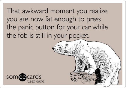 That awkward moment you realize you are now fat enough to press the panic button for your car while the fob is still in your pocket.