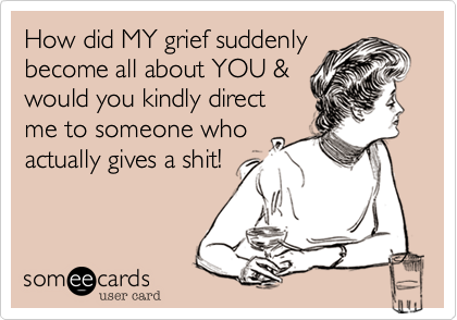 How did MY grief suddenly
become all about YOU &
would you kindly direct
me to someone who
actually gives a shit!