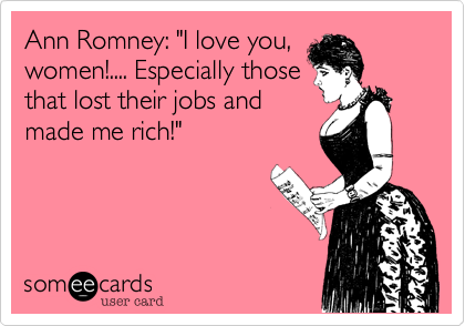 Ann Romney: "I love you,
women!.... Especially those
that lost their jobs and
made me rich!"