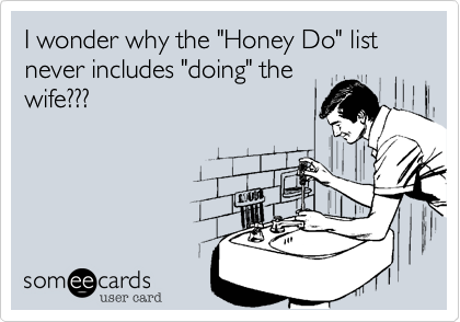 I wonder why the "Honey Do" list never includes "doing" the
wife???