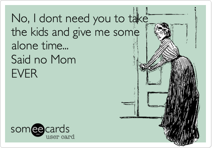 No, I dont need you to take
the kids and give me some
alone time...  
Said no Mom
EVER