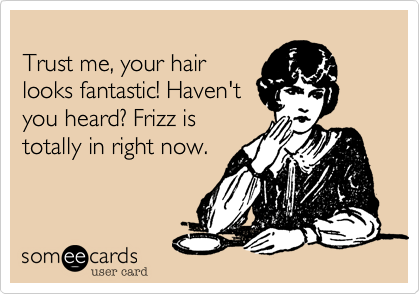 
Trust me, your hair
looks fantastic! Haven't
you heard? Frizz is
totally in right now. 
