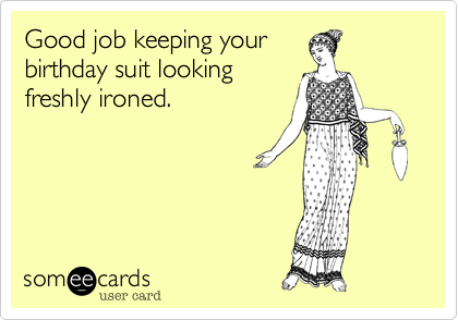 Good job keeping your
birthday suit looking
freshly ironed.