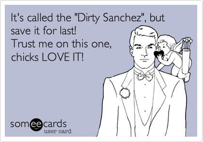 It's called the "Dirty Sanchez", but save it for last! 
Trust me on this one,
chicks LOVE IT!