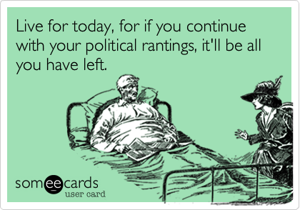 Live for today, for if you continue with your political rantings, it'll be all you have left. 
