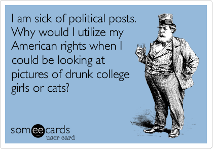 I am sick of political posts.Why would I utilize myAmerican rights when Icould be looking atpictures of drunk collegegirls or cats?