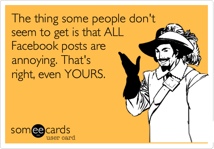 The thing some people don't 
seem to get is that ALL
Facebook posts are
annoying. That's
right, even YOURS.