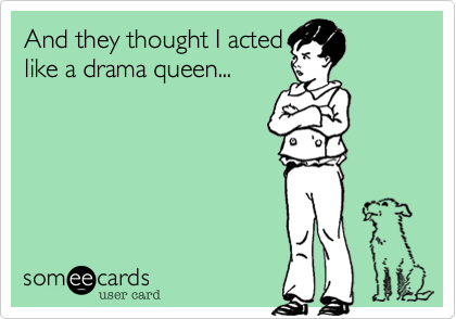 And they thought I acted
like a drama queen...