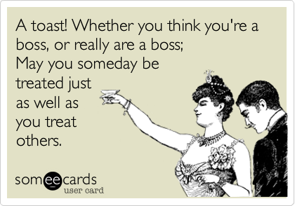 A toast! Whether you think you're a boss, or really are a boss; 
May you someday be
treated just
as well as
you treat
others.  