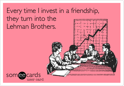 Every time I invest in a friendship,
they turn into the 
Lehman Brothers.