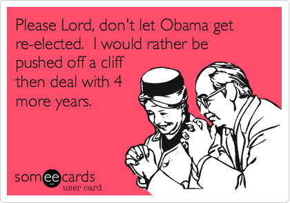 Please Lord, don't let Obama get re-elected.  I would rather be pushed off a cliff
then deal with 4
more years.