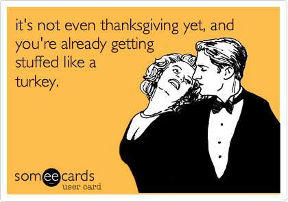 it's not even thanksgiving yet, and you're already getting
stuffed like a
turkey.