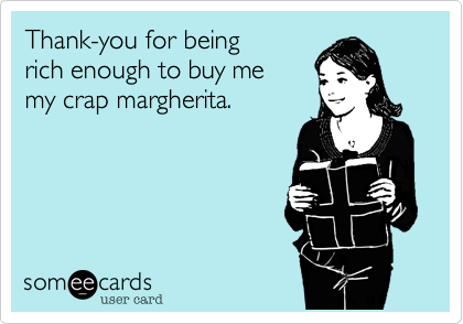 Thank-you for being
rich enough to buy me 
my crap margherita.