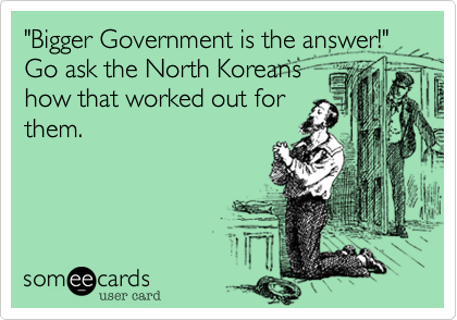 "Bigger Government is the answer!"
Go ask the North Koreans
how that worked out for
them.