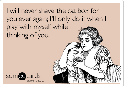 I will never shave the cat box for you ever again; I'll only do it when I play with myself while
thinking of you.