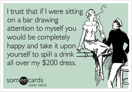 I trust that if I were sitting
on a bar drawing
attention to myself you
would be completely
happy and take it upon
yourself to spill a drink
all over my %24200 dress.  