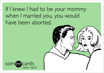 If I knew I had to be your mommy when I married you, you would have been aborted.