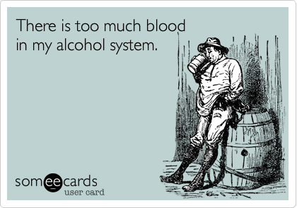 There is too much blood  
in my alcohol system.