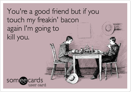 You're a good friend but if you touch my freakin' bacon 
again I'm going to 
kill you.
