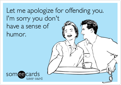Let me apologize for offending you.  I'm sorry you don't
have a sense of
humor.