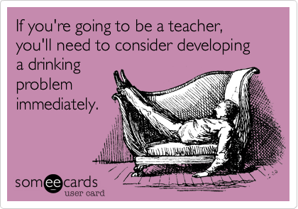 If you're going to be a teacher, you'll need to consider developing  a drinking
problem
immediately.