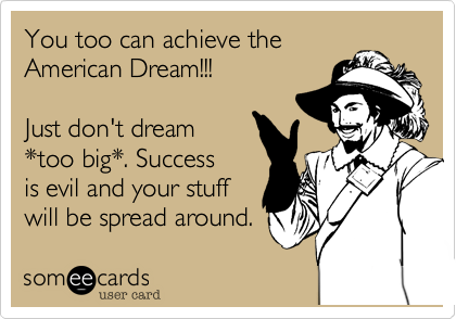 You too can achieve the
American Dream!!!

Just don't dream 
*too big*. Success 
is evil and your stuff
will be spread around.