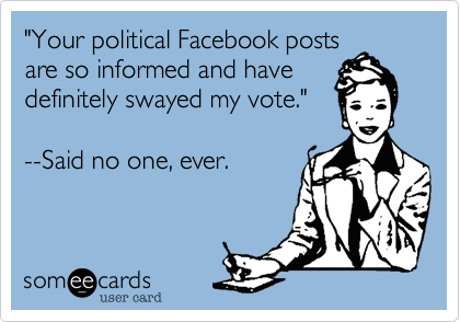 "Your political Facebook posts
are so informed and have
definitely swayed my vote."  

--Said no one, ever.