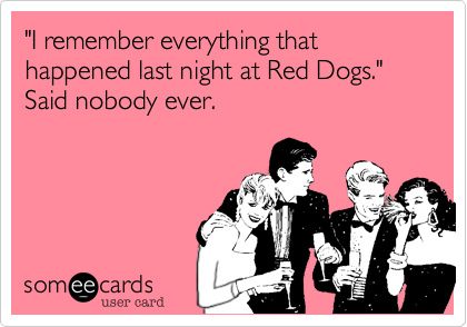 "I remember everything that happened last night at Red Dogs." Said nobody ever.