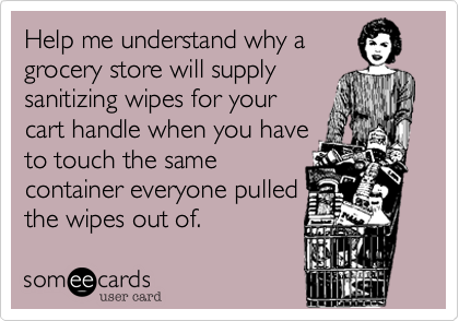 Help me understand why a
grocery store will supply
sanitizing wipes for your
cart handle when you have
to touch the same
container everyone pulled
the wipes out of.