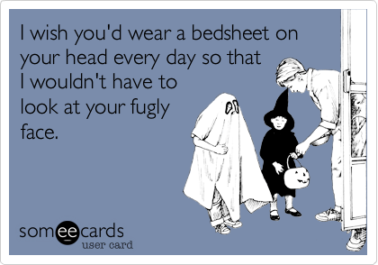 I wish you'd wear a bedsheet on your head every day so that
I wouldn't have to
look at your fugly
face. 