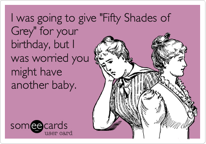 I was going to give "Fifty Shades of Grey" for your
birthday, but I
was worried you
might have
another baby.
