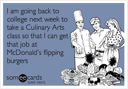 I am going back to
college next week to
take a Culinary Arts
class so that I can get
that job at
McDonald's flipping
burgers