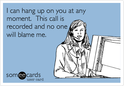 I can hang up on you at any moment.  This call is
recorded and no one
will blame me.