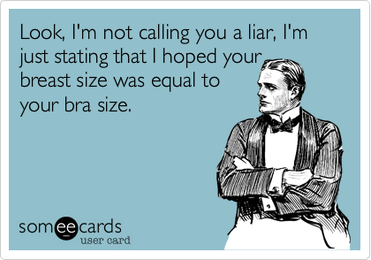 Look, I'm not calling you a liar, I'm just stating that I hoped your
breast size was equal to
your bra size.