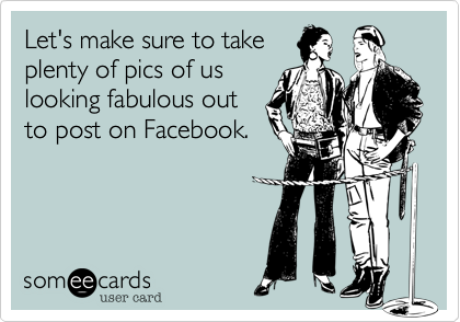 Let's make sure to take
plenty of pics of us
looking fabulous out
to post on Facebook.
