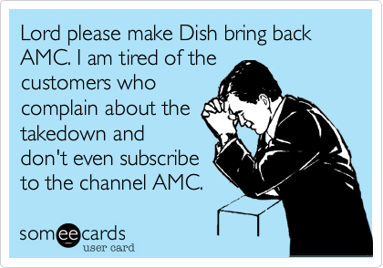 Lord please make Dish bring back AMC. I am tired of the
customers who
complain about the
takedown and
don't even subscribe
to the channel AMC.