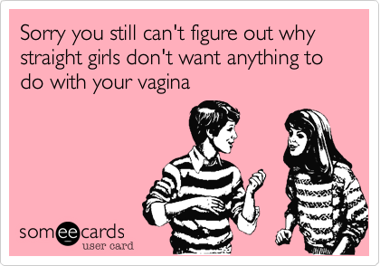 Sorry you still can't figure out why straight girls don't want anything to do with your vagina