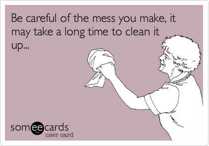 Be careful of the mess you make, it may take a long time to clean it
up...
