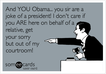 And YOU Obama... you sir are a joke of a president! I don't care if you ARE here on behalf of a relative, get
your sorry
but out of my
courtroom!