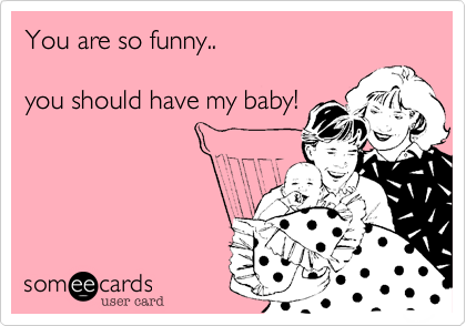 You are so funny..

you should have my baby!
