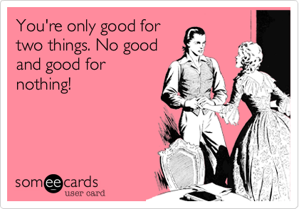 You're only good for
two things. No good
and good for
nothing!