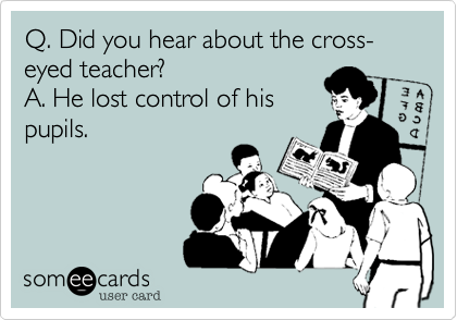 Q. Did you hear about the cross-eyed teacher? 
A. He lost control of his
pupils.