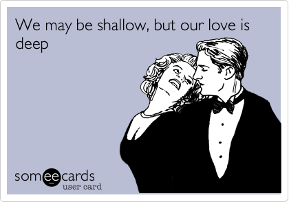 We may be shallow, but our love is deep
