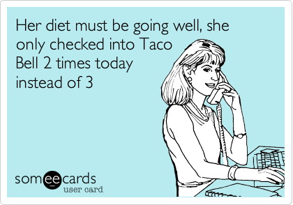 Her diet must be going well, she only checked into Taco
Bell 2 times today
instead of 3