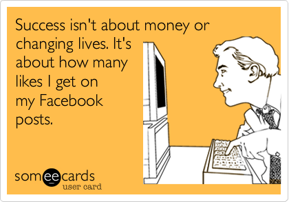 Success isn't about money or changing lives. It's
about how many
likes I get on
my Facebook
posts.