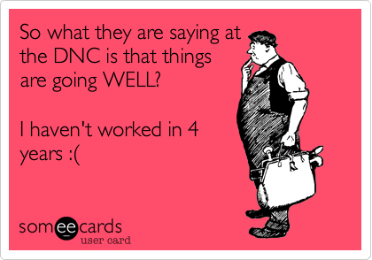 So what they are saying at
the DNC is that things
are going WELL?

I haven't worked in 4
years :%28
