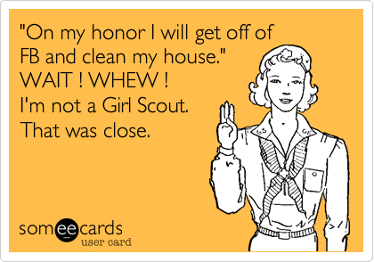 "On my honor I will get off of
FB and clean my house."
WAIT ! WHEW !
I'm not a Girl Scout.
That was close.