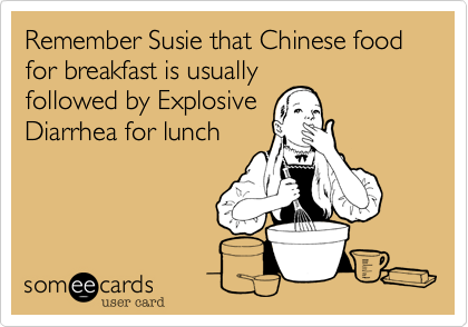Remember Susie that Chinese food for breakfast is usually
followed by Explosive
Diarrhea for lunch