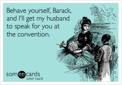 Behave yourself, Barack, 
and I'll get my husband
to speak for you at
the convention.